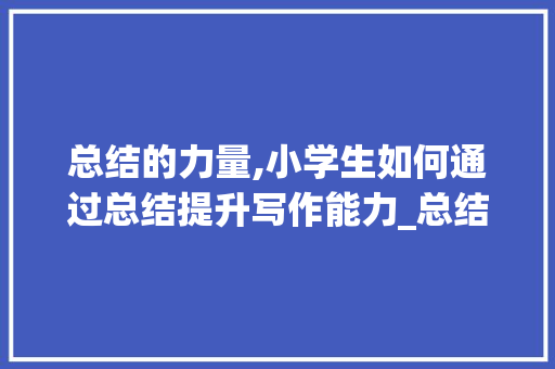 总结的力量,小学生如何通过总结提升写作能力_总结怎么写小学生