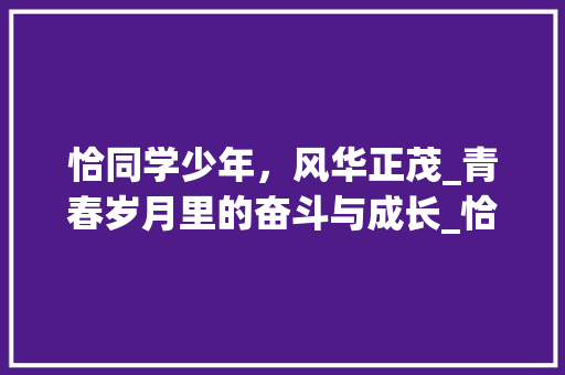 恰同学少年，风华正茂_青春岁月里的奋斗与成长_恰同学少年作文800字高一 写作技巧