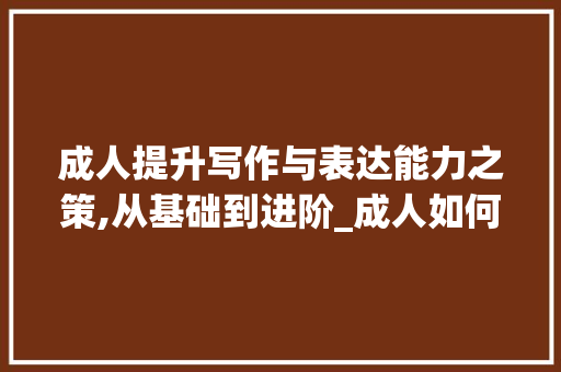 成人提升写作与表达能力之策,从基础到进阶_成人如何提高写作水平和表达能力