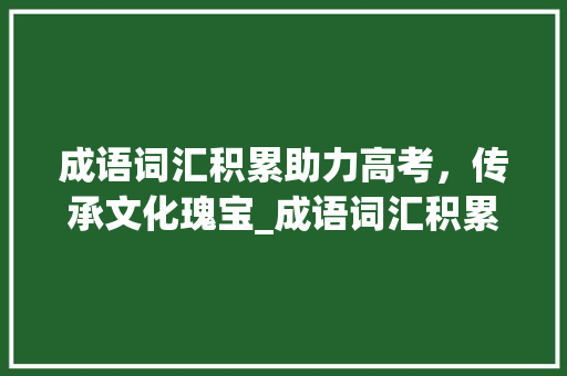 成语词汇积累助力高考，传承文化瑰宝_成语词汇积累高考真题 商业文案