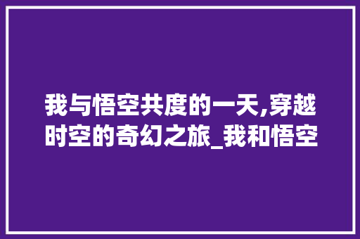 我与悟空共度的一天,穿越时空的奇幻之旅_我和悟空过一天400字 商业文案