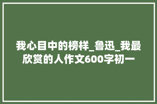 我心目中的榜样_鲁迅_我最欣赏的人作文600字初一 词汇积累