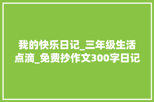 我的快乐日记_三年级生活点滴_免费抄作文300字日记三年级 商业文案