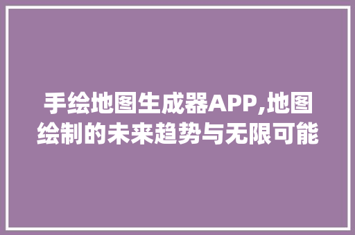 手绘地图生成器APP,地图绘制的未来趋势与无限可能_手绘地图生成器app