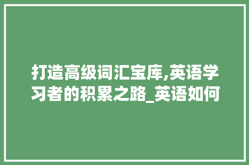 打造高级词汇宝库,英语学习者的积累之路_英语如何积累高级词汇