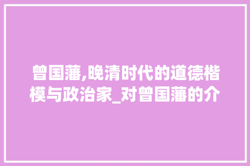 曾国藩,晚清时代的道德楷模与政治家_对曾国藩的介绍 商业文案