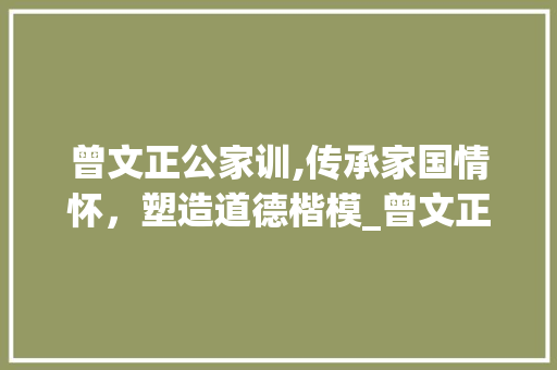曾文正公家训,传承家国情怀，塑造道德楷模_曾文正公家训原文及白话文