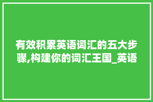 有效积累英语词汇的五大步骤,构建你的词汇王国_英语该怎么积累词汇呢