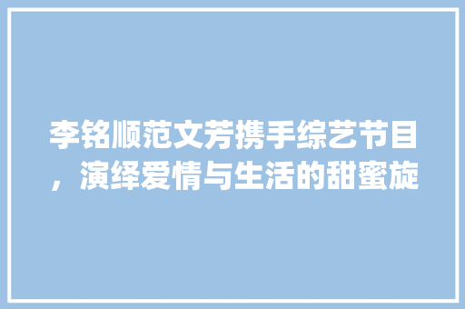 李铭顺范文芳携手综艺节目，演绎爱情与生活的甜蜜旋律_李铭顺范文芳综艺节目 写作社区