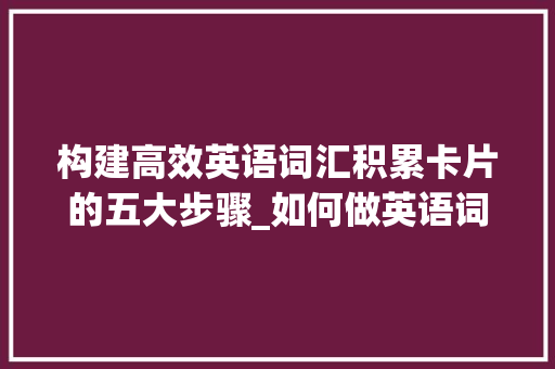 构建高效英语词汇积累卡片的五大步骤_如何做英语词汇积累卡片 写作技巧