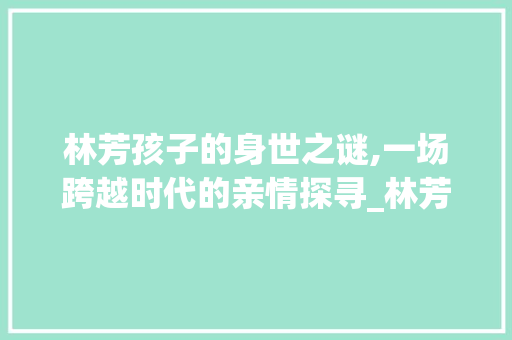 林芳孩子的身世之谜,一场跨越时代的亲情探寻_林芳的孩子是谁的 词汇积累