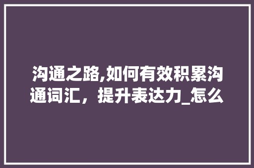 沟通之路,如何有效积累沟通词汇，提升表达力_怎么积累沟通词汇