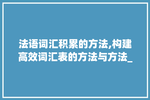 法语词汇积累的方法,构建高效词汇表的方法与方法_法语单词如何积累词汇表