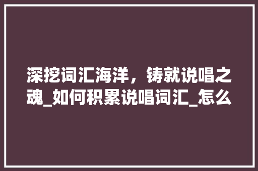 深挖词汇海洋，铸就说唱之魂_如何积累说唱词汇_怎么积累说唱的词汇