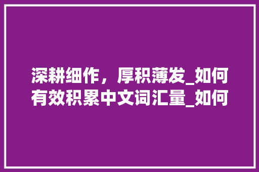 深耕细作，厚积薄发_如何有效积累中文词汇量_如何积累中文词汇量 写作社区