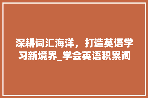 深耕词汇海洋，打造英语学习新境界_学会英语积累词汇的方法_怎样学会英语积累词汇