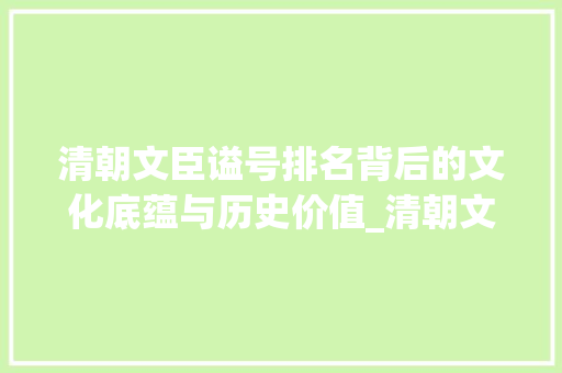 清朝文臣谥号排名背后的文化底蕴与历史价值_清朝文臣谥号排名表 写作社区
