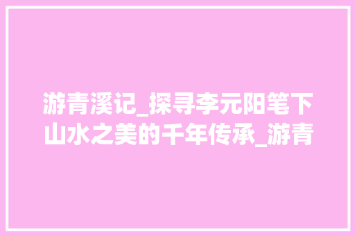游青溪记_探寻李元阳笔下山水之美的千年传承_游青溪记原文及翻译李元阳