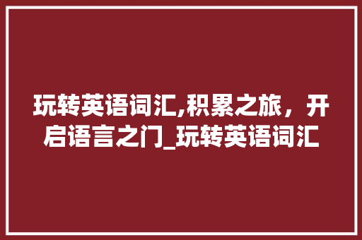 玩转英语词汇,积累之旅，开启语言之门_玩转英语词汇积累