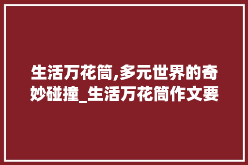 生活万花筒,多元世界的奇妙碰撞_生活万花筒作文要求 写作素材