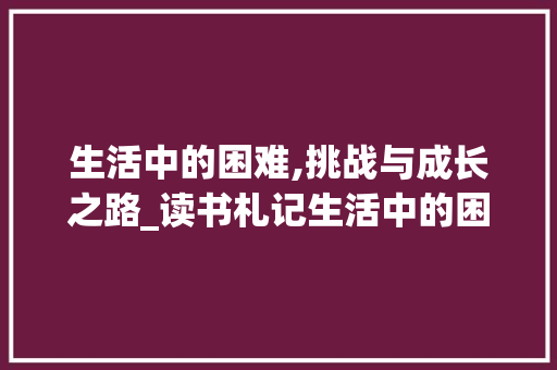 生活中的困难,挑战与成长之路_读书札记生活中的困难
