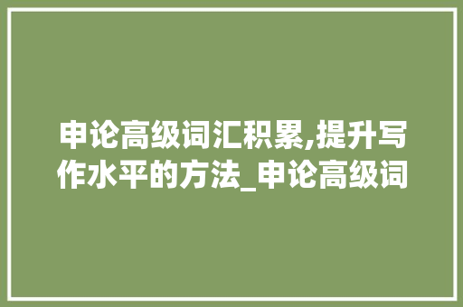 申论高级词汇积累,提升写作水平的方法_申论高级词汇积累多少