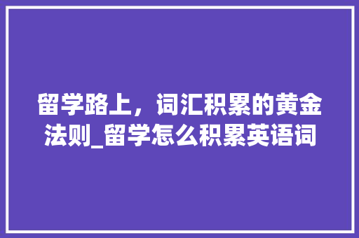 留学路上，词汇积累的黄金法则_留学怎么积累英语词汇呢