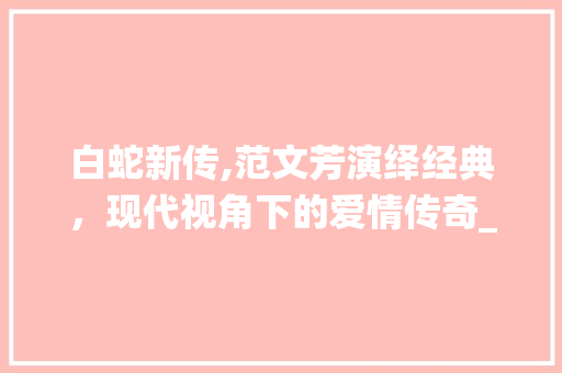 白蛇新传,范文芳演绎经典，现代视角下的爱情传奇_范文芳白蛇新传电视剧