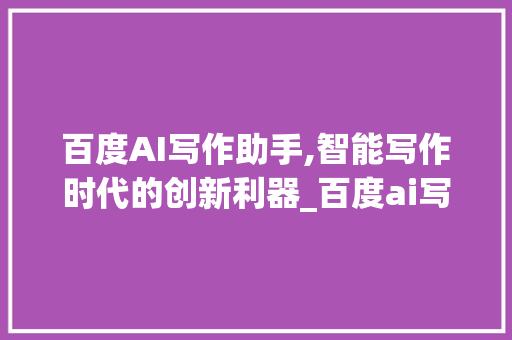 百度AI写作助手,智能写作时代的创新利器_百度ai写作助手入口