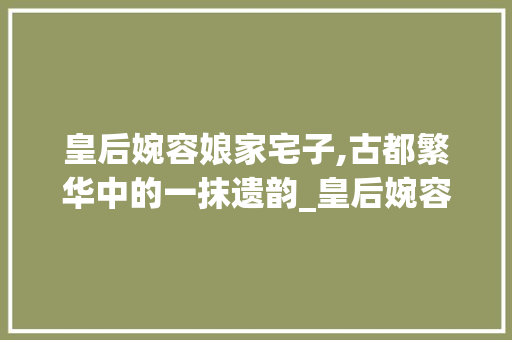 皇后婉容娘家宅子,古都繁华中的一抹遗韵_皇后婉容娘家的宅子平面图