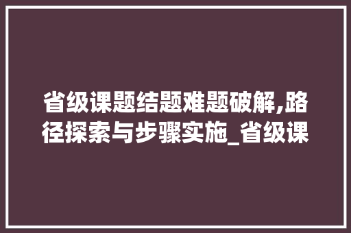 省级课题结题难题破解,路径探索与步骤实施_省级课题结不了题怎么办 范文赏析