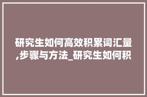 研究生如何高效积累词汇量,步骤与方法_研究生如何积累词汇量