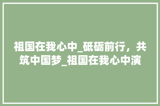 祖国在我心中_砥砺前行，共筑中国梦_祖国在我心中演讲稿600字左右