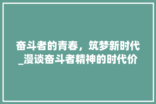 奋斗者的青春，筑梦新时代_漫谈奋斗者精神的时代价值_奋斗者正青春演讲稿 报告写作