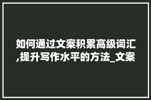 如何通过文案积累高级词汇,提升写作水平的方法_文案怎么积累高级词汇
