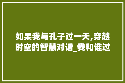 如果我与孔子过一天,穿越时空的智慧对话_我和谁过一天作文500字作文