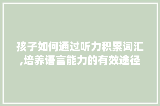 孩子如何通过听力积累词汇,培养语言能力的有效途径_孩子怎样积累听力词汇