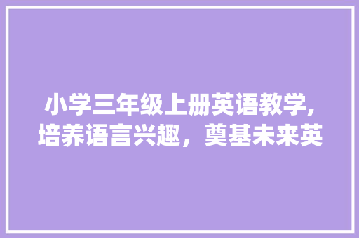 小学三年级上册英语教学,培养语言兴趣，奠基未来英语之路_小学三年级上册英语课程教学
