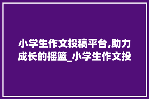 小学生作文投稿平台,助力成长的摇篮_小学生作文投稿平台有哪些好处
