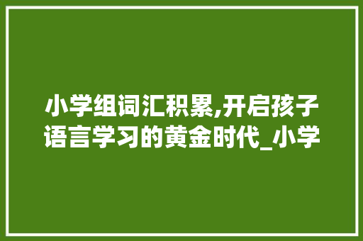 小学组词汇积累,开启孩子语言学习的黄金时代_小学组词汇积累