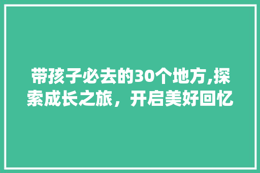 带孩子必去的30个地方,探索成长之旅，开启美好回忆_带孩子必去的30个地方
