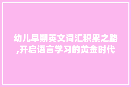 幼儿早期英文词汇积累之路,开启语言学习的黄金时代_3岁前怎么积累英文词汇