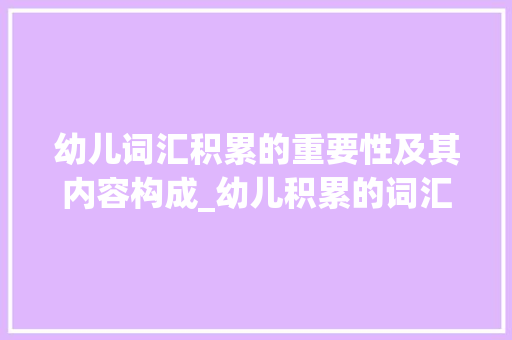 幼儿词汇积累的重要性及其内容构成_幼儿积累的词汇包括什么