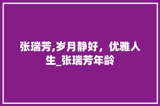 张瑞芳,岁月静好，优雅人生_张瑞芳年龄 报告写作