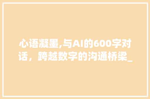 心语凝墨,与AI的600字对话，跨越数字的沟通桥梁_我想对您说600字作文免费