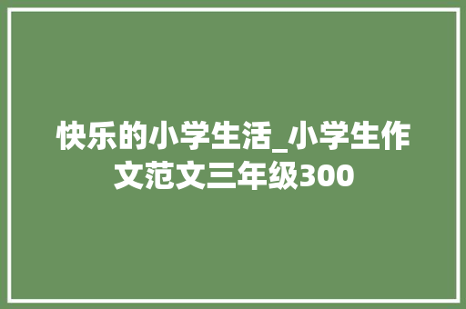 快乐的小学生活_小学生作文范文三年级300