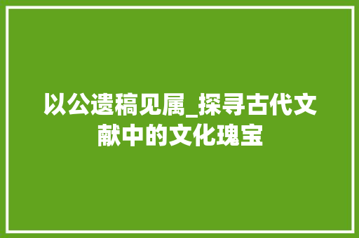 以公遗稿见属_探寻古代文献中的文化瑰宝
