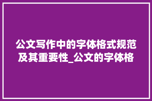 公文写作中的字体格式规范及其重要性_公文的字体格式要求怎么设置