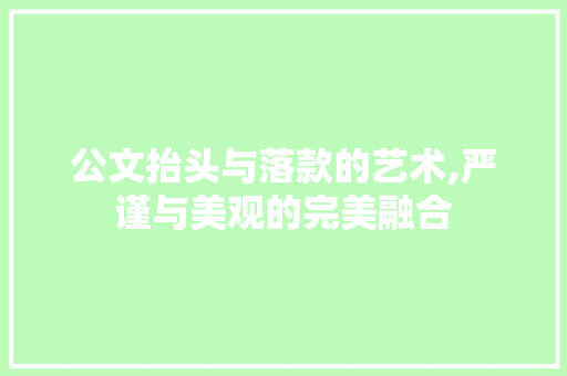 公文抬头与落款的艺术,严谨与美观的完美融合