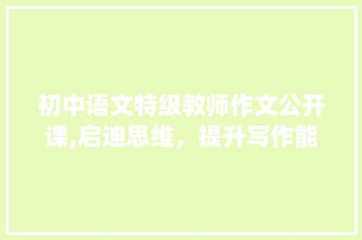 初中语文特级教师作文公开课,启迪思维，提升写作能力_初中语文特级教师作文公开课
